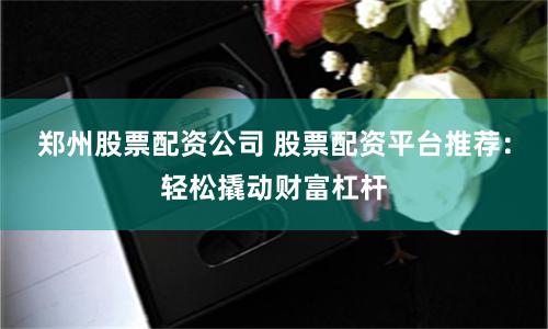 郑州股票配资公司 股票配资平台推荐：轻松撬动财富杠杆