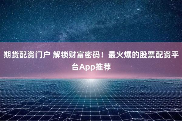 期货配资门户 解锁财富密码！最火爆的股票配资平台App推荐