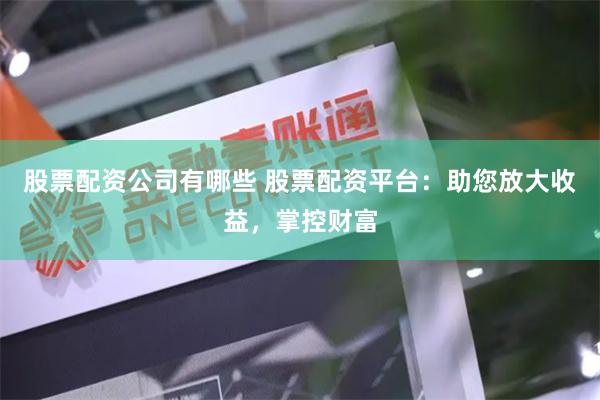 股票配资公司有哪些 股票配资平台：助您放大收益，掌控财富