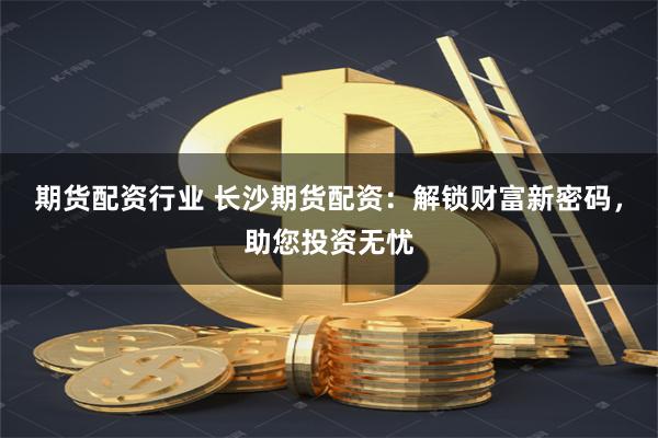 期货配资行业 长沙期货配资：解锁财富新密码，助您投资无忧