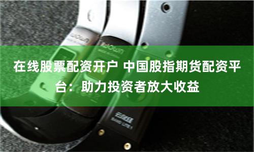在线股票配资开户 中国股指期货配资平台：助力投资者放大收益