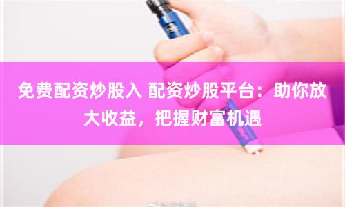 免费配资炒股入 配资炒股平台：助你放大收益，把握财富机遇